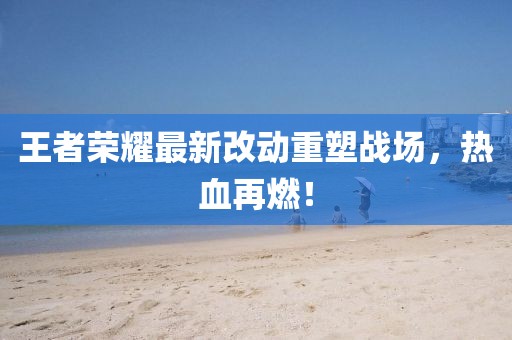 王者荣耀最新改动重塑战场，热血再燃！