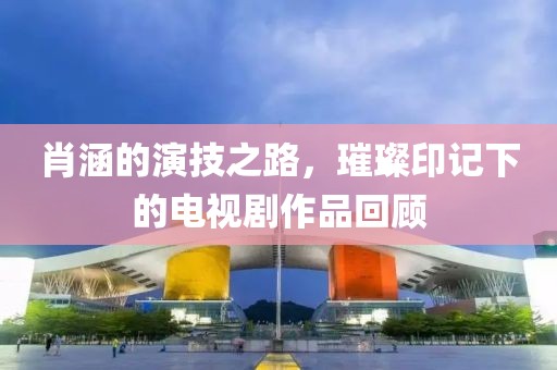 肖涵的演技之路，璀璨印记下的电视剧作品回顾