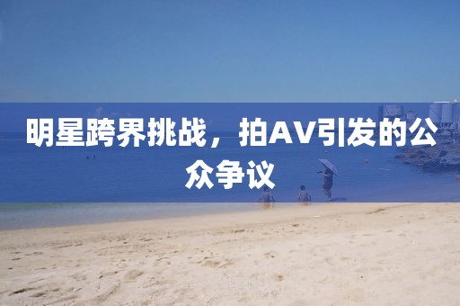 明星跨界挑战，拍AV引发的公众争议