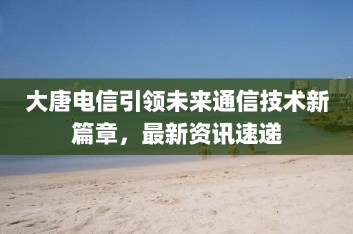 大唐电信引领未来通信技术新篇章，最新资讯速递