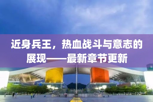 近身兵王，热血战斗与意志的展现——最新章节更新
