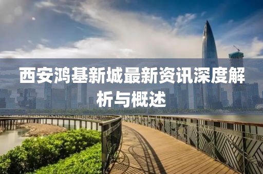 西安鸿基新城最新资讯深度解析与概述