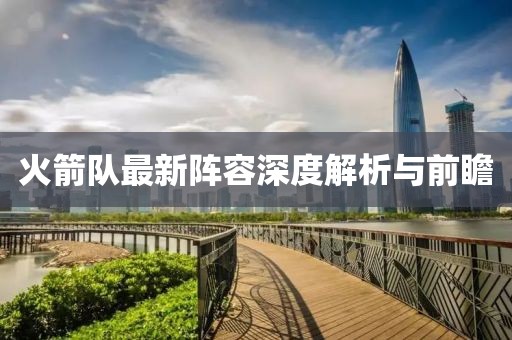火箭队最新阵容深度解析与前瞻
