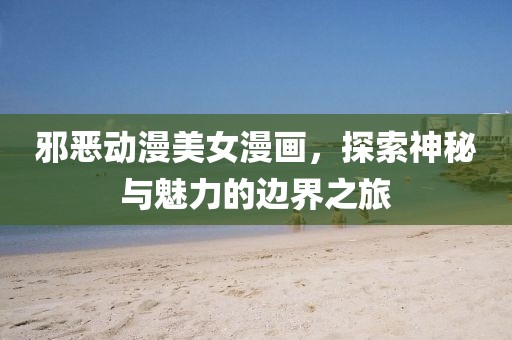 邪恶动漫美女漫画，探索神秘与魅力的边界之旅