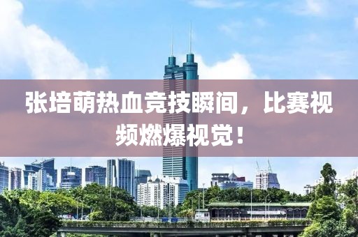 张培萌热血竞技瞬间，比赛视频燃爆视觉！