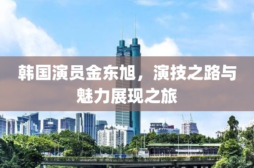 韩国演员金东旭，演技之路与魅力展现之旅