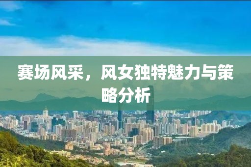 赛场风采，风女独特魅力与策略分析