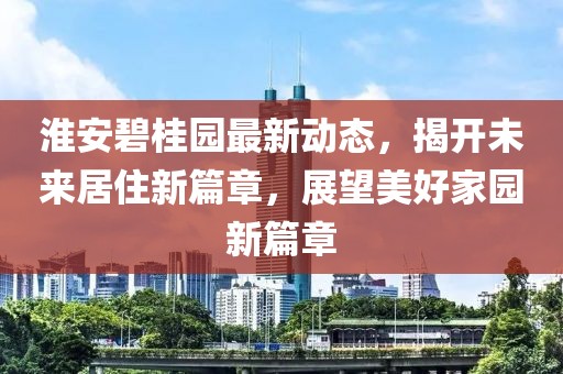 淮安碧桂园最新动态，揭开未来居住新篇章，展望美好家园新篇章