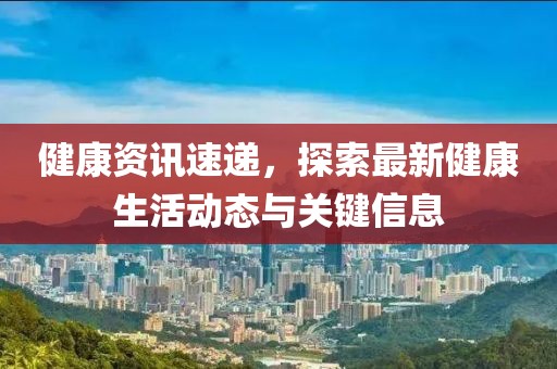 健康资讯速递，探索最新健康生活动态与关键信息