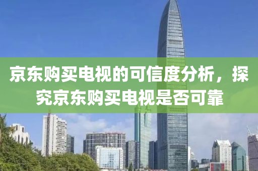 京东购买电视的可信度分析，探究京东购买电视是否可靠