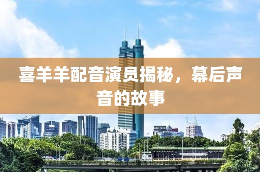 喜羊羊配音演员揭秘，幕后声音的故事