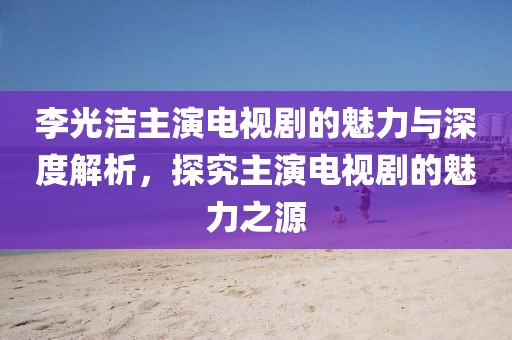 李光洁主演电视剧的魅力与深度解析，探究主演电视剧的魅力之源