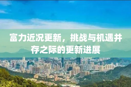 富力近况更新，挑战与机遇并存之际的更新进展