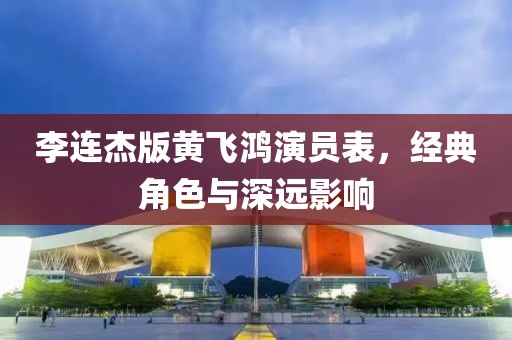 李连杰版黄飞鸿演员表，经典角色与深远影响