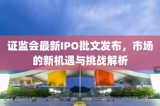 证监会最新IPO批文发布，市场的新机遇与挑战解析