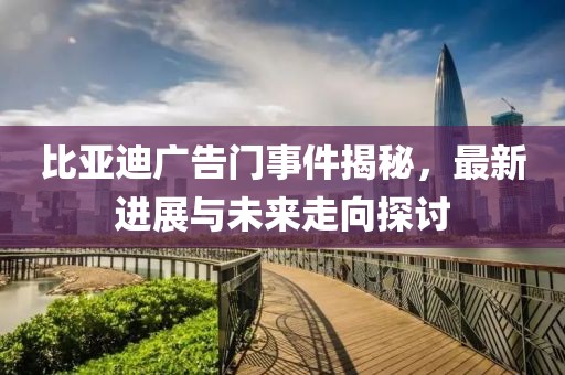 比亚迪广告门事件揭秘，最新进展与未来走向探讨