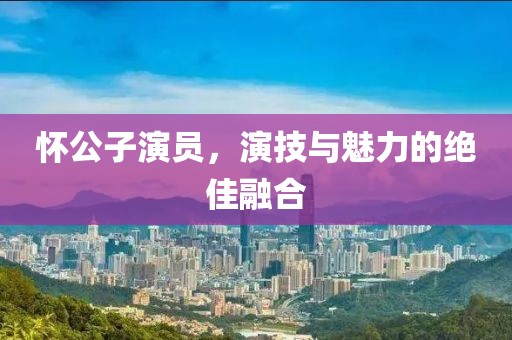 怀公子演员，演技与魅力的绝佳融合