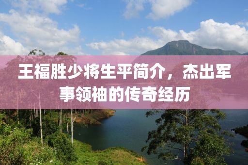 王福胜少将生平简介，杰出军事领袖的传奇经历