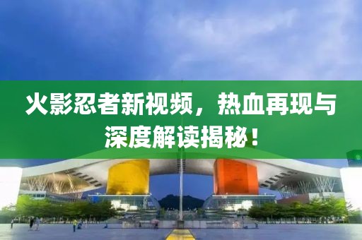 火影忍者新视频，热血再现与深度解读揭秘！